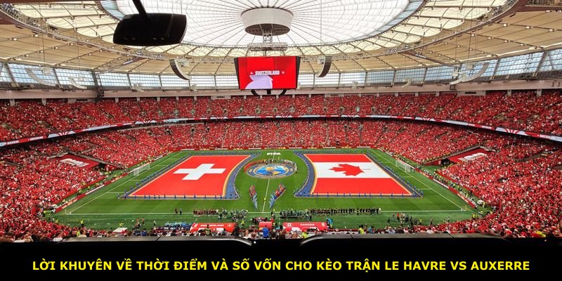 Lời khuyên về thời điểm và số vốn cho kèo trận Le Havre vs Auxerre