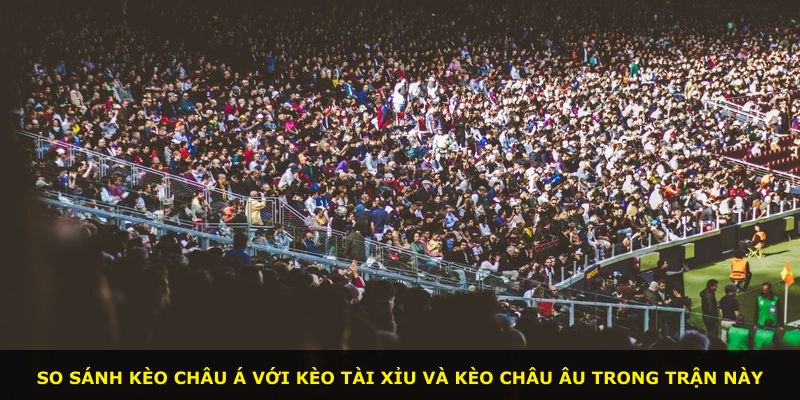So sánh kèo châu Á với kèo tài xỉu và kèo châu Âu trong trận này