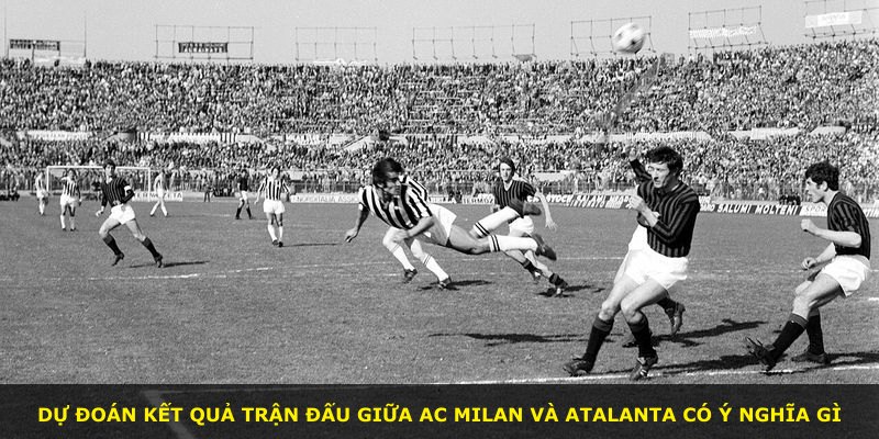 Dự đoán kết quả trận đấu giữa AC Milan và Atalanta có ý nghĩa gì