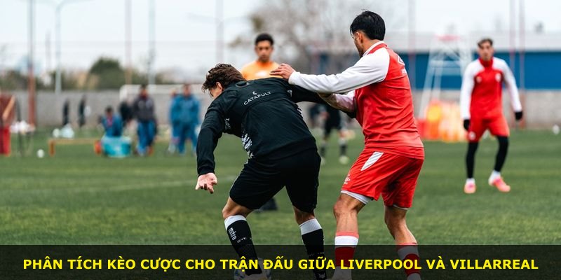 Phân tích kèo cược cho trận đấu giữa Liverpool và Villarreal