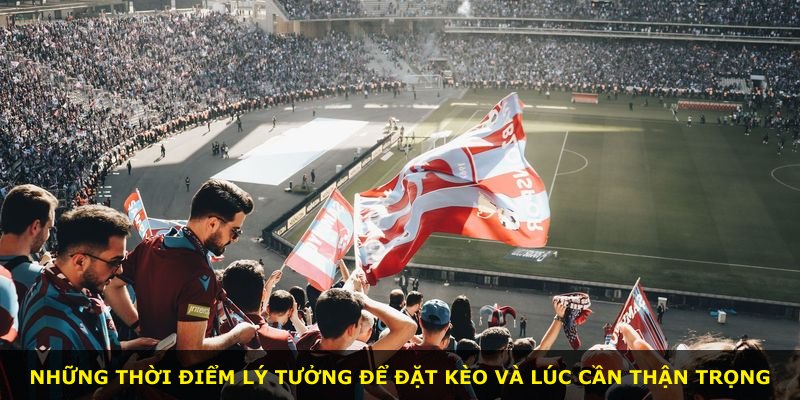 Những thời điểm lý tưởng để đặt kèo và lúc cần thận trọng