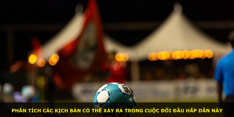 Phân tích các kịch bản có thể xảy ra trong cuộc đối đầu hấp dẫn này